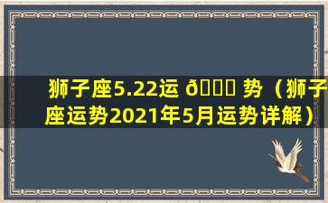 狮子座5.22运 💐 势（狮子座运势2021年5月运势详解）